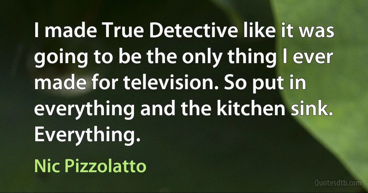 I made True Detective like it was going to be the only thing I ever made for television. So put in everything and the kitchen sink. Everything. (Nic Pizzolatto)