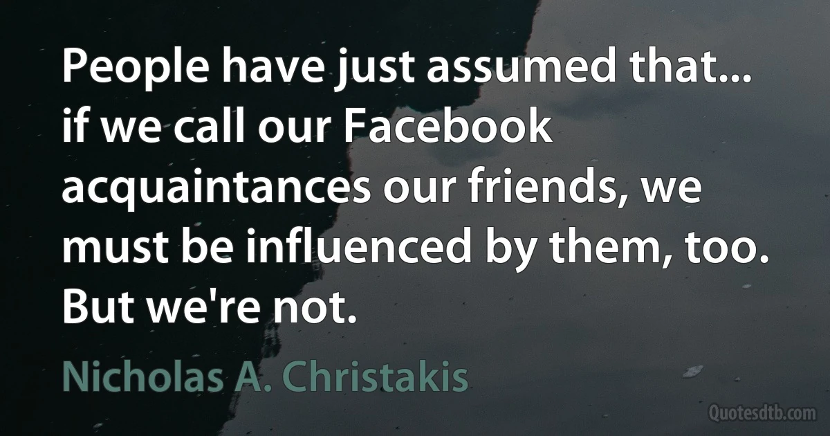 People have just assumed that... if we call our Facebook acquaintances our friends, we must be influenced by them, too. But we're not. (Nicholas A. Christakis)