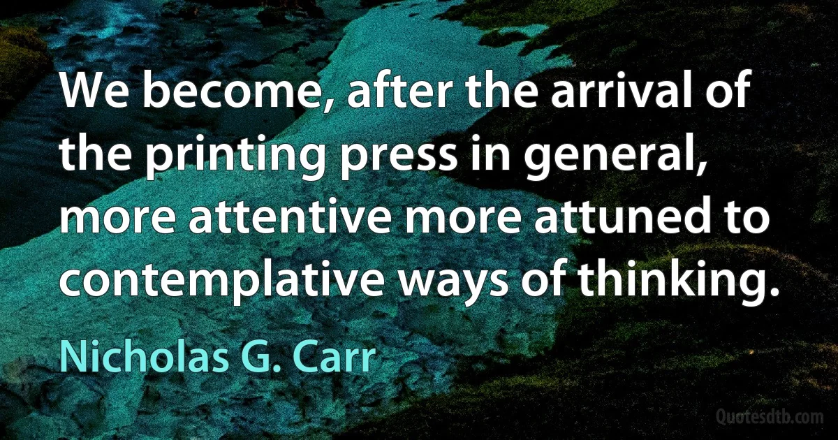 We become, after the arrival of the printing press in general, more attentive more attuned to contemplative ways of thinking. (Nicholas G. Carr)