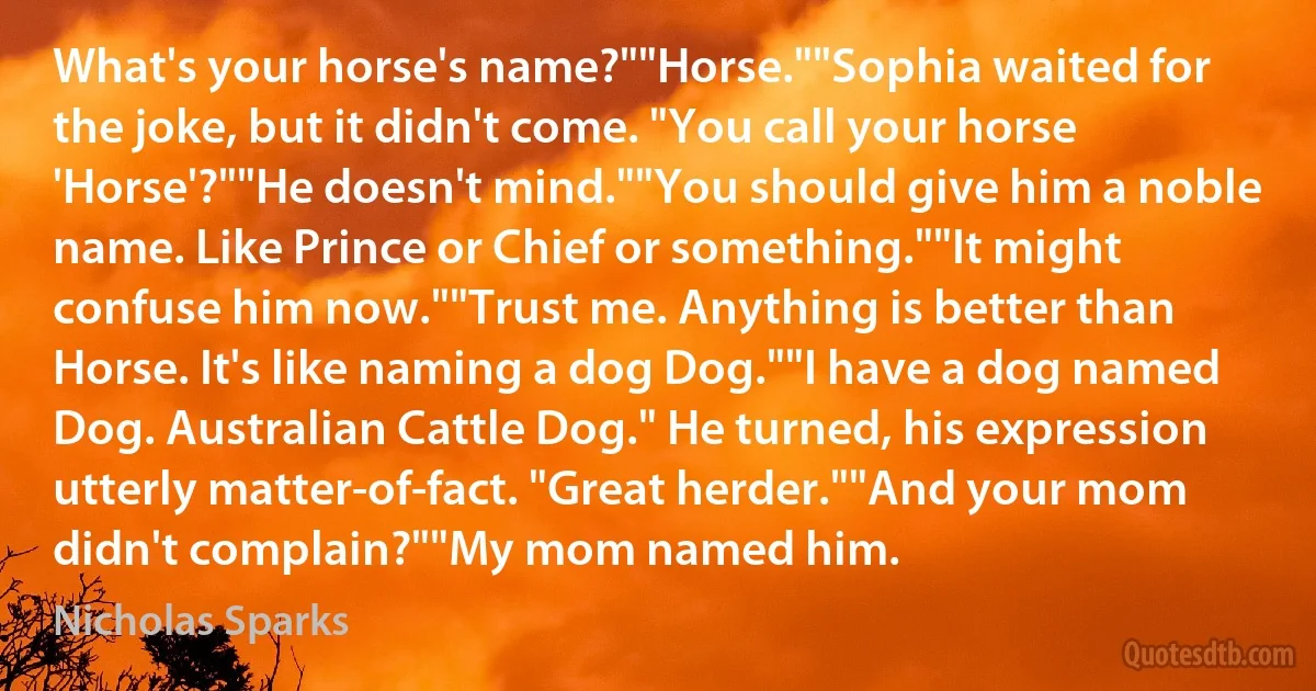 What's your horse's name?""Horse.""Sophia waited for the joke, but it didn't come. "You call your horse 'Horse'?""He doesn't mind.""You should give him a noble name. Like Prince or Chief or something.""It might confuse him now.""Trust me. Anything is better than Horse. It's like naming a dog Dog.""I have a dog named Dog. Australian Cattle Dog." He turned, his expression utterly matter-of-fact. "Great herder.""And your mom didn't complain?""My mom named him. (Nicholas Sparks)