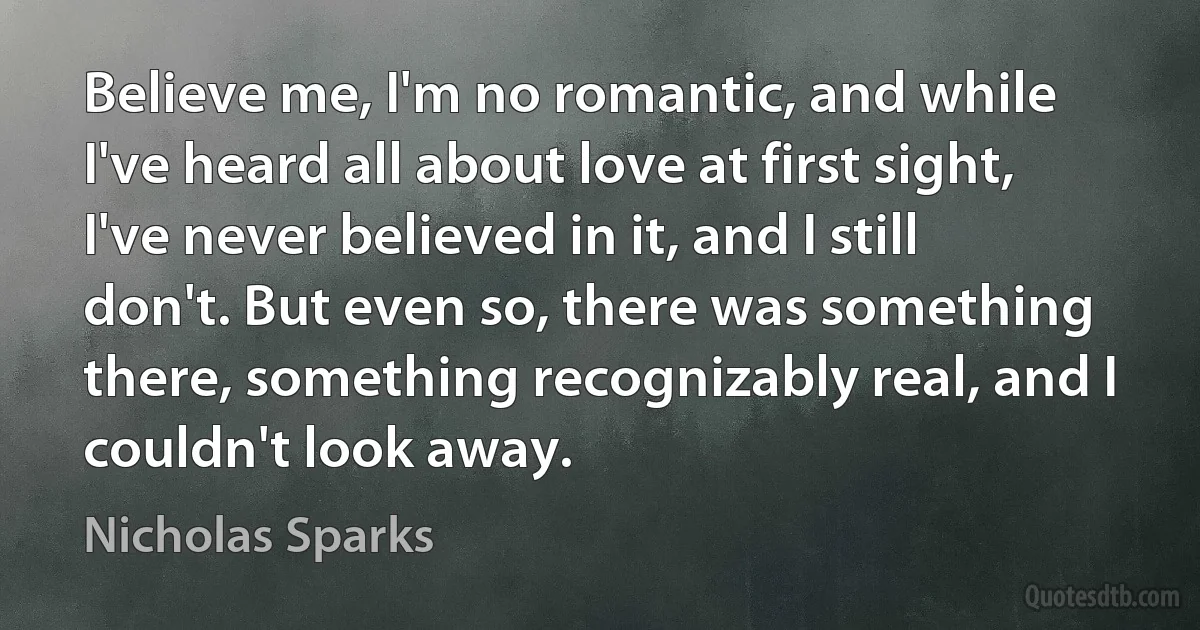 Believe me, I'm no romantic, and while I've heard all about love at first sight, I've never believed in it, and I still don't. But even so, there was something there, something recognizably real, and I couldn't look away. (Nicholas Sparks)