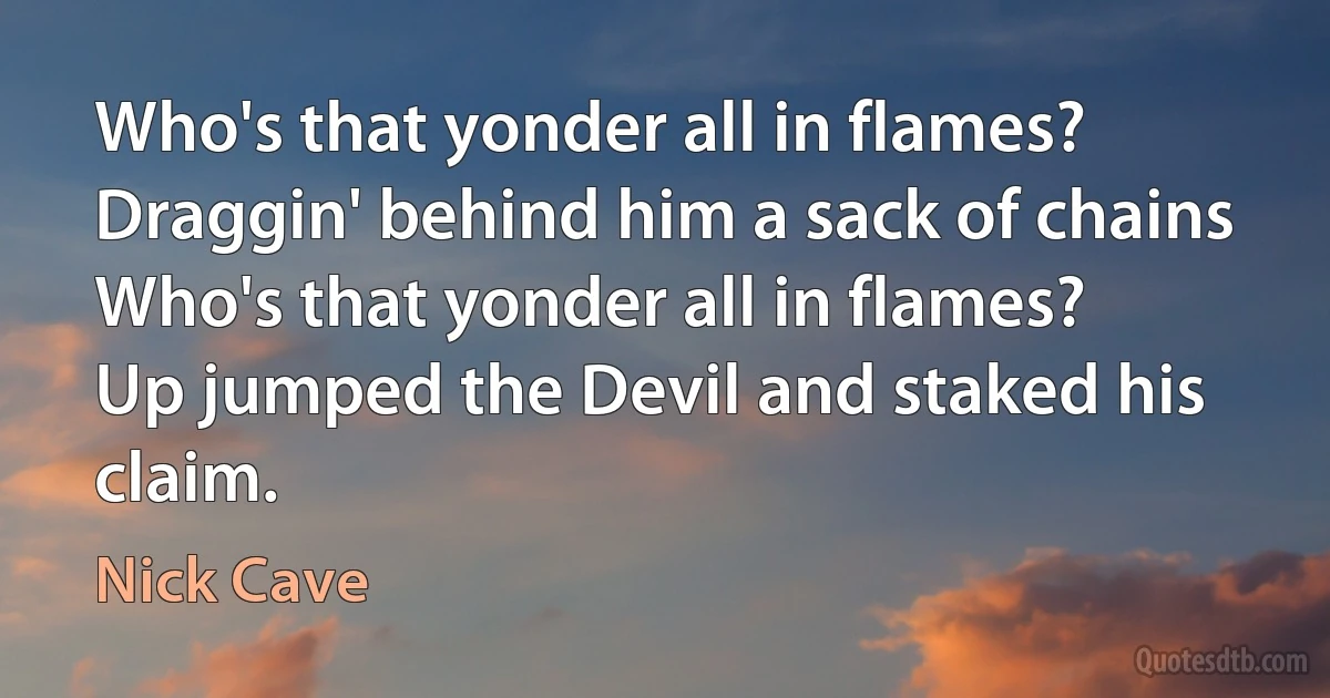 Who's that yonder all in flames?
Draggin' behind him a sack of chains
Who's that yonder all in flames?
Up jumped the Devil and staked his claim. (Nick Cave)