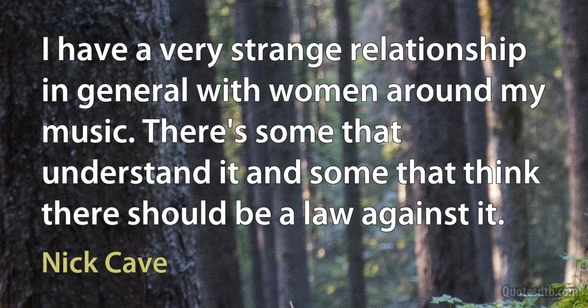 I have a very strange relationship in general with women around my music. There's some that understand it and some that think there should be a law against it. (Nick Cave)