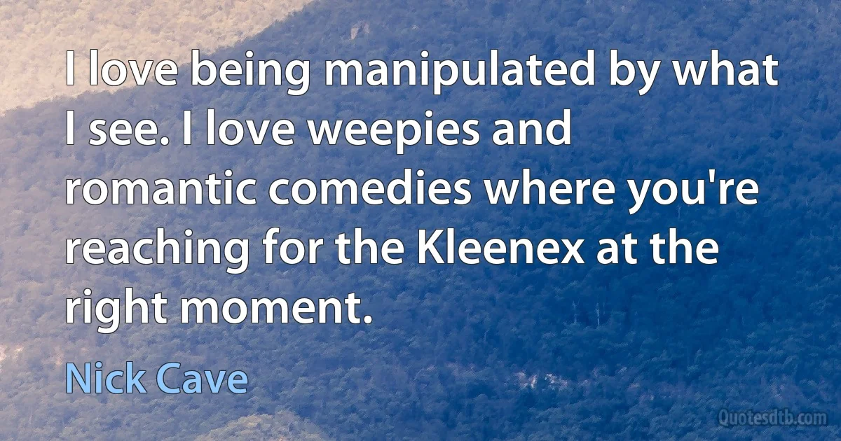 I love being manipulated by what I see. I love weepies and romantic comedies where you're reaching for the Kleenex at the right moment. (Nick Cave)