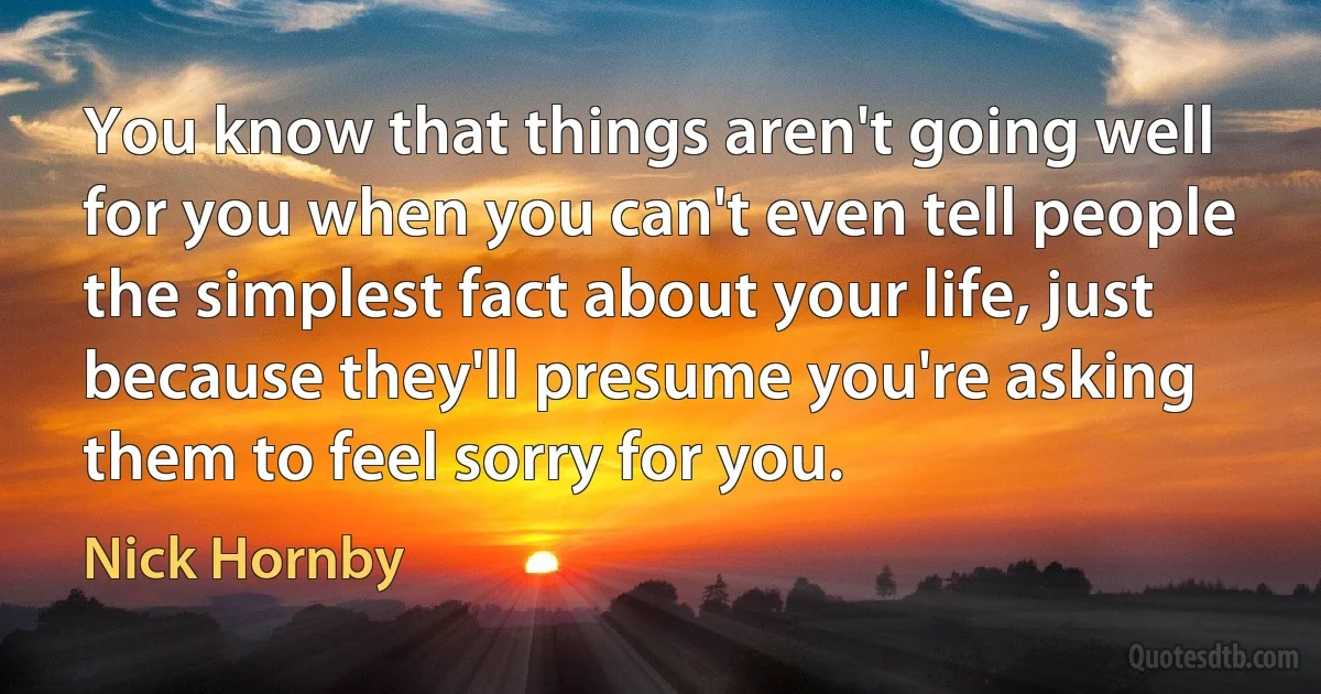 You know that things aren't going well for you when you can't even tell people the simplest fact about your life, just because they'll presume you're asking them to feel sorry for you. (Nick Hornby)