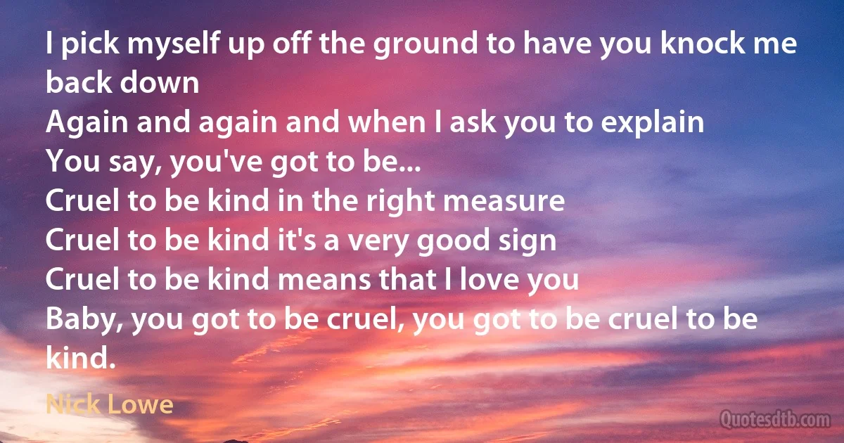 I pick myself up off the ground to have you knock me back down
Again and again and when I ask you to explain
You say, you've got to be...
Cruel to be kind in the right measure
Cruel to be kind it's a very good sign
Cruel to be kind means that I love you
Baby, you got to be cruel, you got to be cruel to be kind. (Nick Lowe)