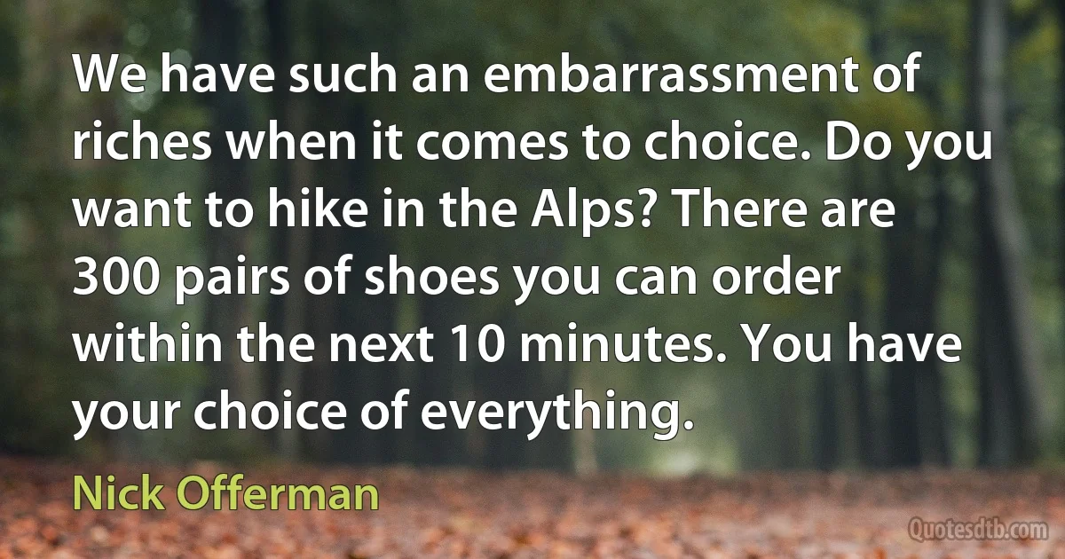 We have such an embarrassment of riches when it comes to choice. Do you want to hike in the Alps? There are 300 pairs of shoes you can order within the next 10 minutes. You have your choice of everything. (Nick Offerman)