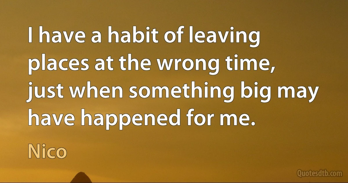 I have a habit of leaving places at the wrong time, just when something big may have happened for me. (Nico)