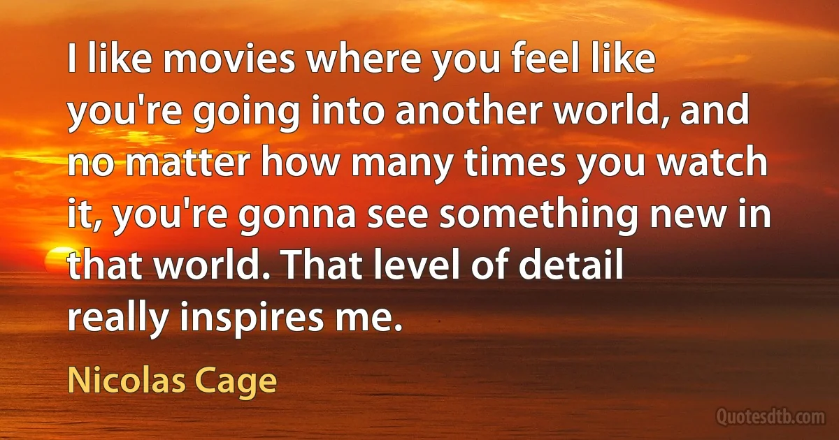 I like movies where you feel like you're going into another world, and no matter how many times you watch it, you're gonna see something new in that world. That level of detail really inspires me. (Nicolas Cage)