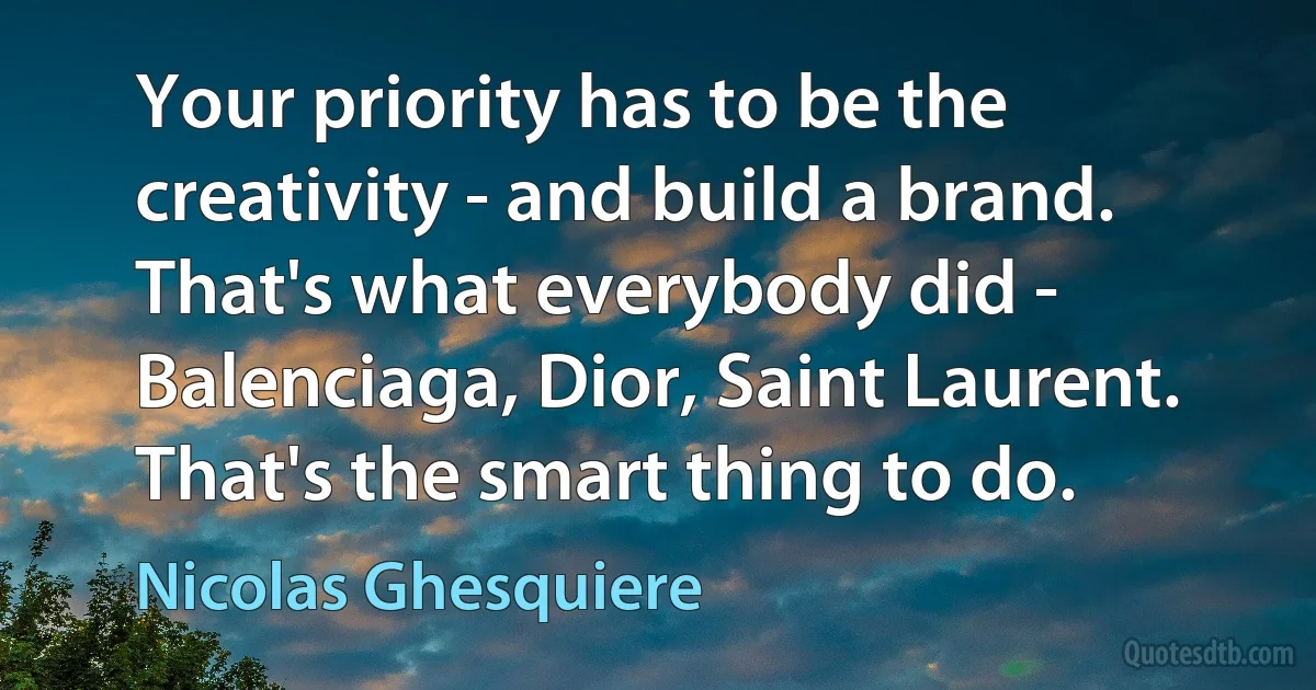 Your priority has to be the creativity - and build a brand. That's what everybody did - Balenciaga, Dior, Saint Laurent. That's the smart thing to do. (Nicolas Ghesquiere)