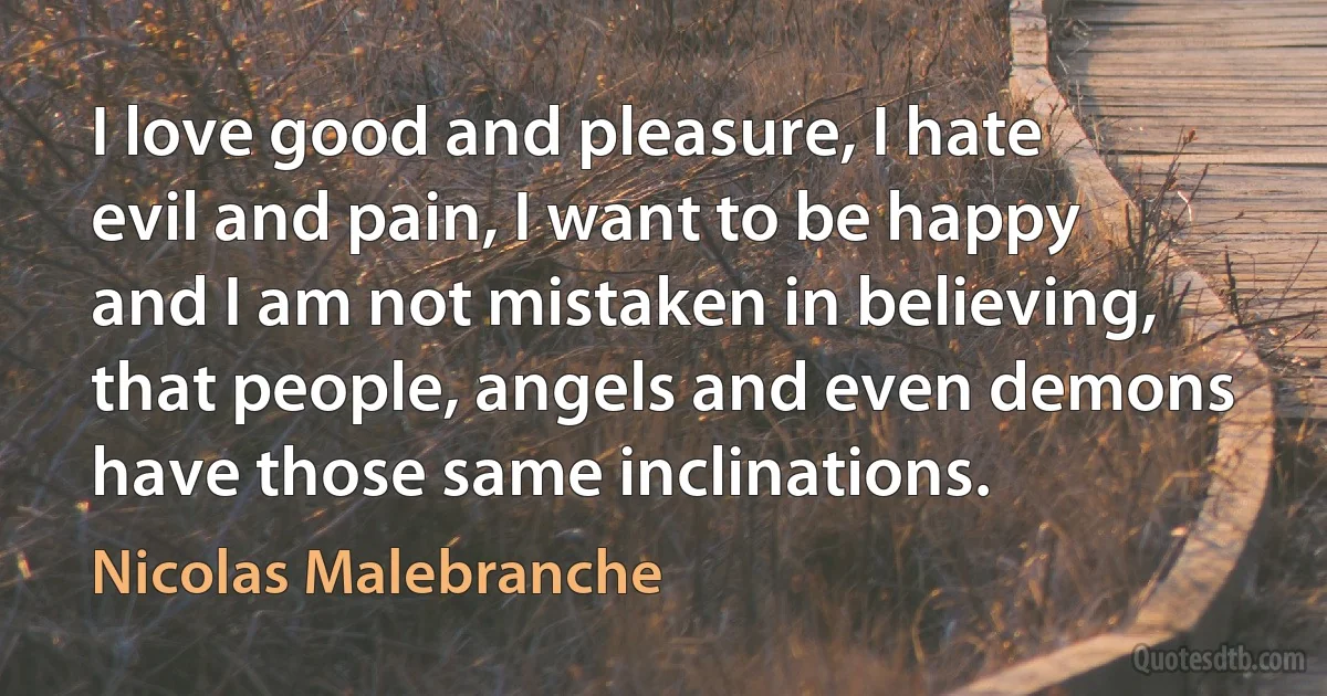 I love good and pleasure, I hate evil and pain, I want to be happy and I am not mistaken in believing, that people, angels and even demons have those same inclinations. (Nicolas Malebranche)