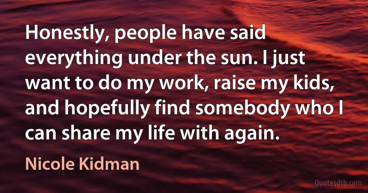 Honestly, people have said everything under the sun. I just want to do my work, raise my kids, and hopefully find somebody who I can share my life with again. (Nicole Kidman)