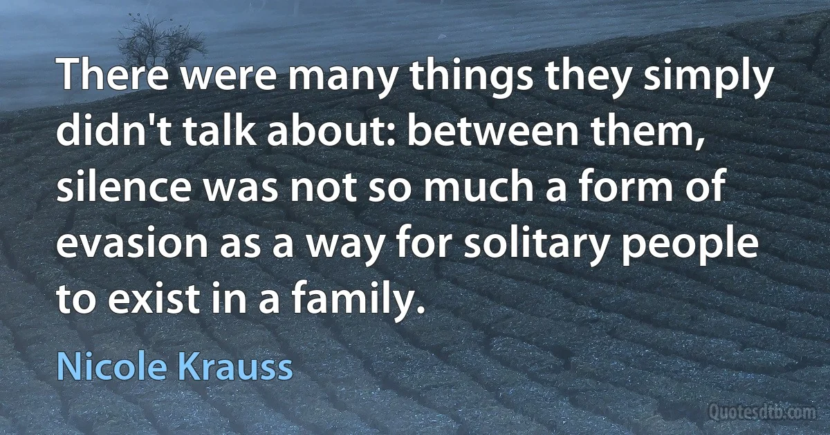 There were many things they simply didn't talk about: between them, silence was not so much a form of evasion as a way for solitary people to exist in a family. (Nicole Krauss)