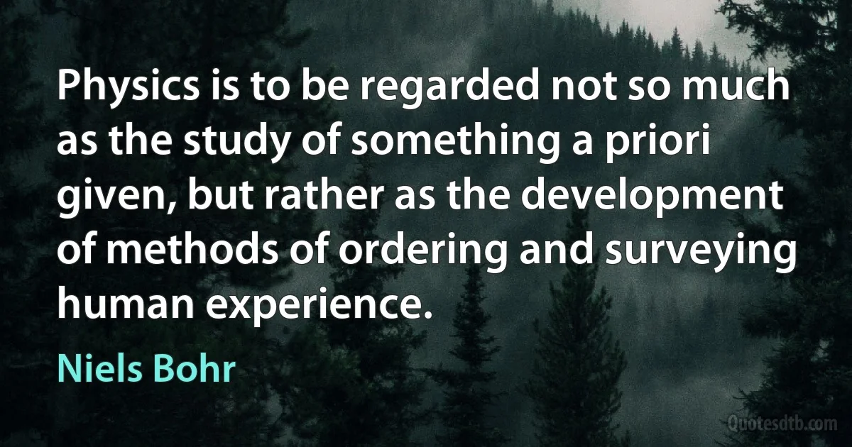 Physics is to be regarded not so much as the study of something a priori given, but rather as the development of methods of ordering and surveying human experience. (Niels Bohr)