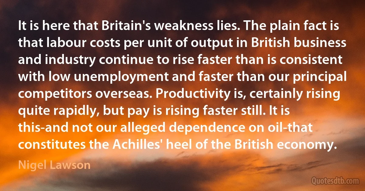 It is here that Britain's weakness lies. The plain fact is that labour costs per unit of output in British business and industry continue to rise faster than is consistent with low unemployment and faster than our principal competitors overseas. Productivity is, certainly rising quite rapidly, but pay is rising faster still. It is this-and not our alleged dependence on oil-that constitutes the Achilles' heel of the British economy. (Nigel Lawson)