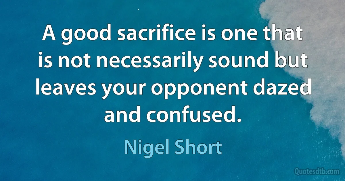 A good sacrifice is one that is not necessarily sound but leaves your opponent dazed and confused. (Nigel Short)