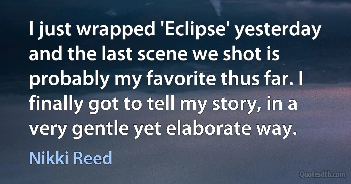 I just wrapped 'Eclipse' yesterday and the last scene we shot is probably my favorite thus far. I finally got to tell my story, in a very gentle yet elaborate way. (Nikki Reed)