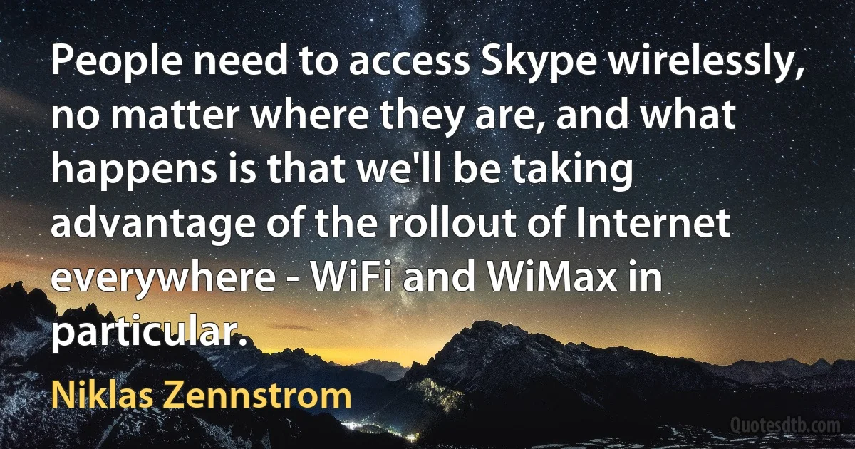 People need to access Skype wirelessly, no matter where they are, and what happens is that we'll be taking advantage of the rollout of Internet everywhere - WiFi and WiMax in particular. (Niklas Zennstrom)