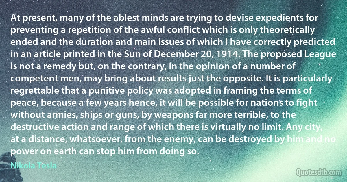 At present, many of the ablest minds are trying to devise expedients for preventing a repetition of the awful conflict which is only theoretically ended and the duration and main issues of which I have correctly predicted in an article printed in the Sun of December 20, 1914. The proposed League is not a remedy but, on the contrary, in the opinion of a number of competent men, may bring about results just the opposite. It is particularly regrettable that a punitive policy was adopted in framing the terms of peace, because a few years hence, it will be possible for nations to fight without armies, ships or guns, by weapons far more terrible, to the destructive action and range of which there is virtually no limit. Any city, at a distance, whatsoever, from the enemy, can be destroyed by him and no power on earth can stop him from doing so. (Nikola Tesla)