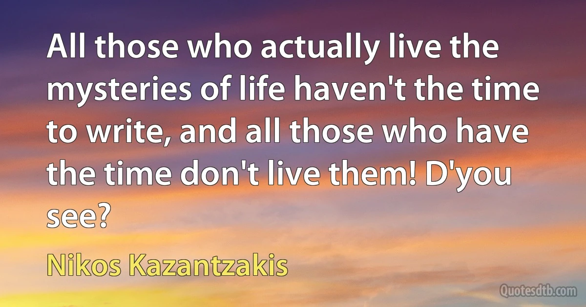 All those who actually live the mysteries of life haven't the time to write, and all those who have the time don't live them! D'you see? (Nikos Kazantzakis)