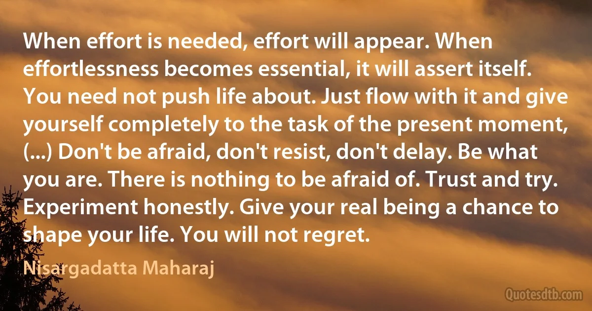 When effort is needed, effort will appear. When effortlessness becomes essential, it will assert itself. You need not push life about. Just flow with it and give yourself completely to the task of the present moment, (...) Don't be afraid, don't resist, don't delay. Be what you are. There is nothing to be afraid of. Trust and try. Experiment honestly. Give your real being a chance to shape your life. You will not regret. (Nisargadatta Maharaj)