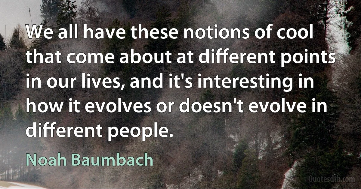 We all have these notions of cool that come about at different points in our lives, and it's interesting in how it evolves or doesn't evolve in different people. (Noah Baumbach)