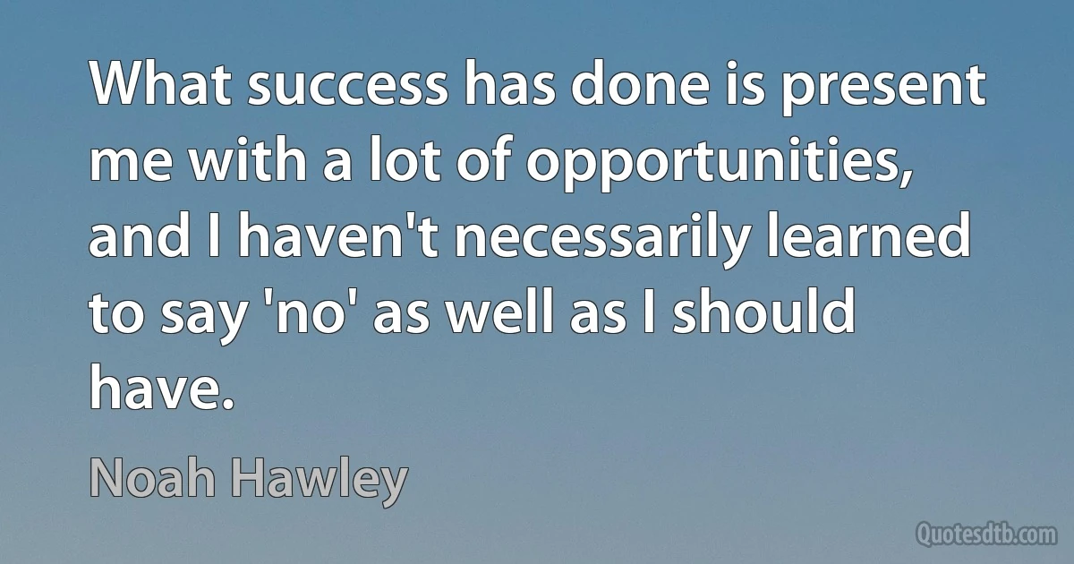 What success has done is present me with a lot of opportunities, and I haven't necessarily learned to say 'no' as well as I should have. (Noah Hawley)