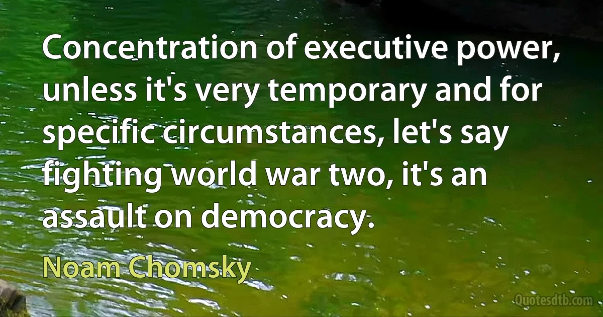 Concentration of executive power, unless it's very temporary and for specific circumstances, let's say fighting world war two, it's an assault on democracy. (Noam Chomsky)