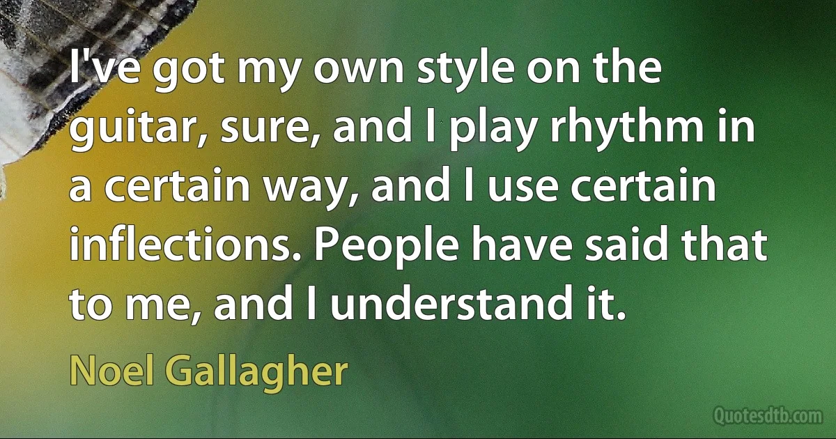 I've got my own style on the guitar, sure, and I play rhythm in a certain way, and I use certain inflections. People have said that to me, and I understand it. (Noel Gallagher)