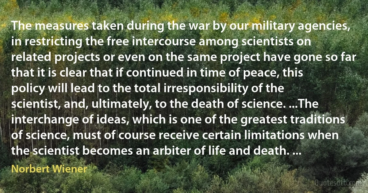 The measures taken during the war by our military agencies, in restricting the free intercourse among scientists on related projects or even on the same project have gone so far that it is clear that if continued in time of peace, this policy will lead to the total irresponsibility of the scientist, and, ultimately, to the death of science. ...The interchange of ideas, which is one of the greatest traditions of science, must of course receive certain limitations when the scientist becomes an arbiter of life and death. ... (Norbert Wiener)