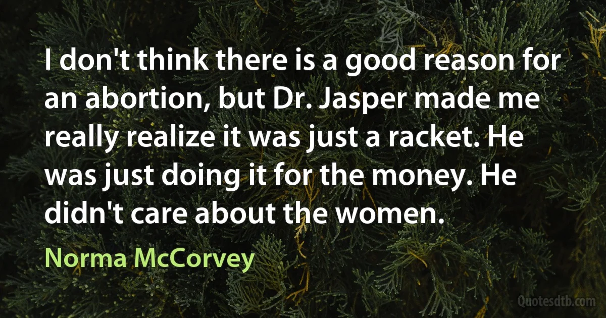 I don't think there is a good reason for an abortion, but Dr. Jasper made me really realize it was just a racket. He was just doing it for the money. He didn't care about the women. (Norma McCorvey)