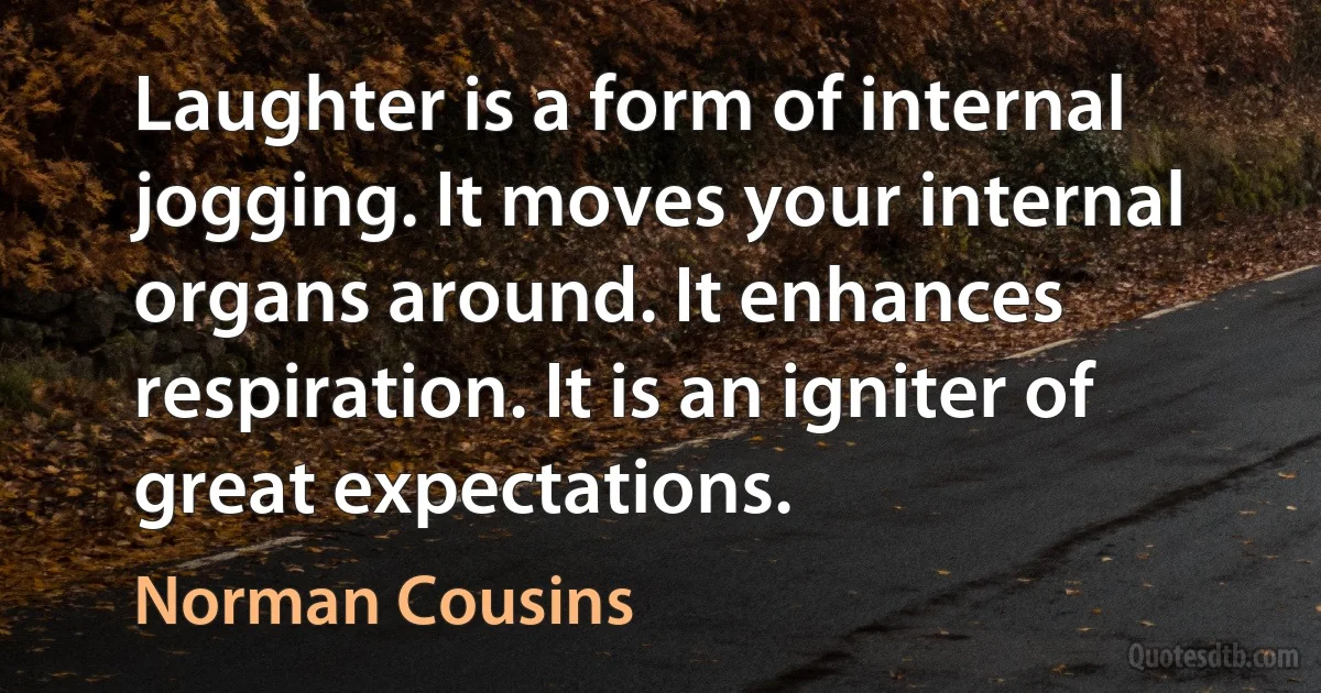 Laughter is a form of internal jogging. It moves your internal organs around. It enhances respiration. It is an igniter of great expectations. (Norman Cousins)