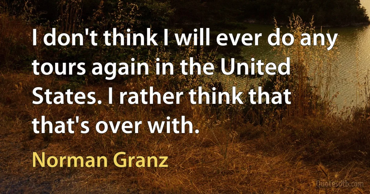 I don't think I will ever do any tours again in the United States. I rather think that that's over with. (Norman Granz)