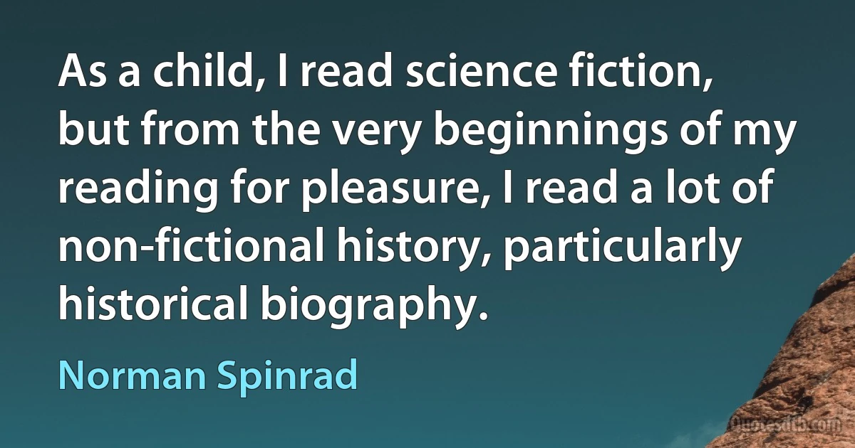 As a child, I read science fiction, but from the very beginnings of my reading for pleasure, I read a lot of non-fictional history, particularly historical biography. (Norman Spinrad)