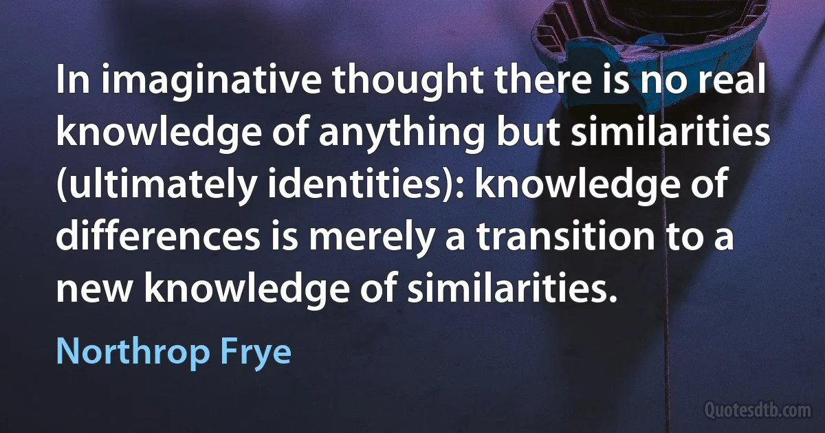 In imaginative thought there is no real knowledge of anything but similarities (ultimately identities): knowledge of differences is merely a transition to a new knowledge of similarities. (Northrop Frye)