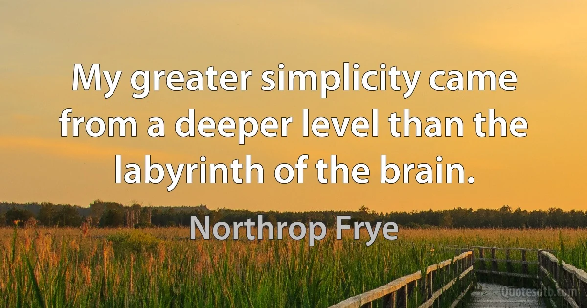 My greater simplicity came from a deeper level than the labyrinth of the brain. (Northrop Frye)