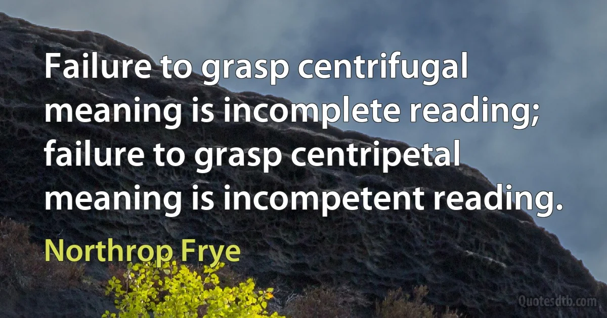 Failure to grasp centrifugal meaning is incomplete reading; failure to grasp centripetal meaning is incompetent reading. (Northrop Frye)