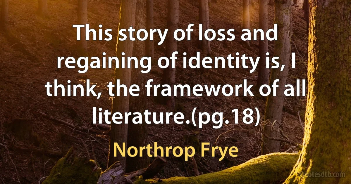 This story of loss and regaining of identity is, I think, the framework of all literature.(pg.18) (Northrop Frye)