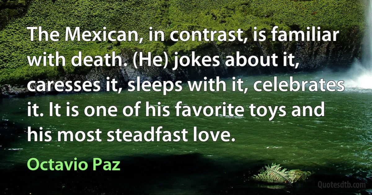 The Mexican, in contrast, is familiar with death. (He) jokes about it, caresses it, sleeps with it, celebrates it. It is one of his favorite toys and his most steadfast love. (Octavio Paz)