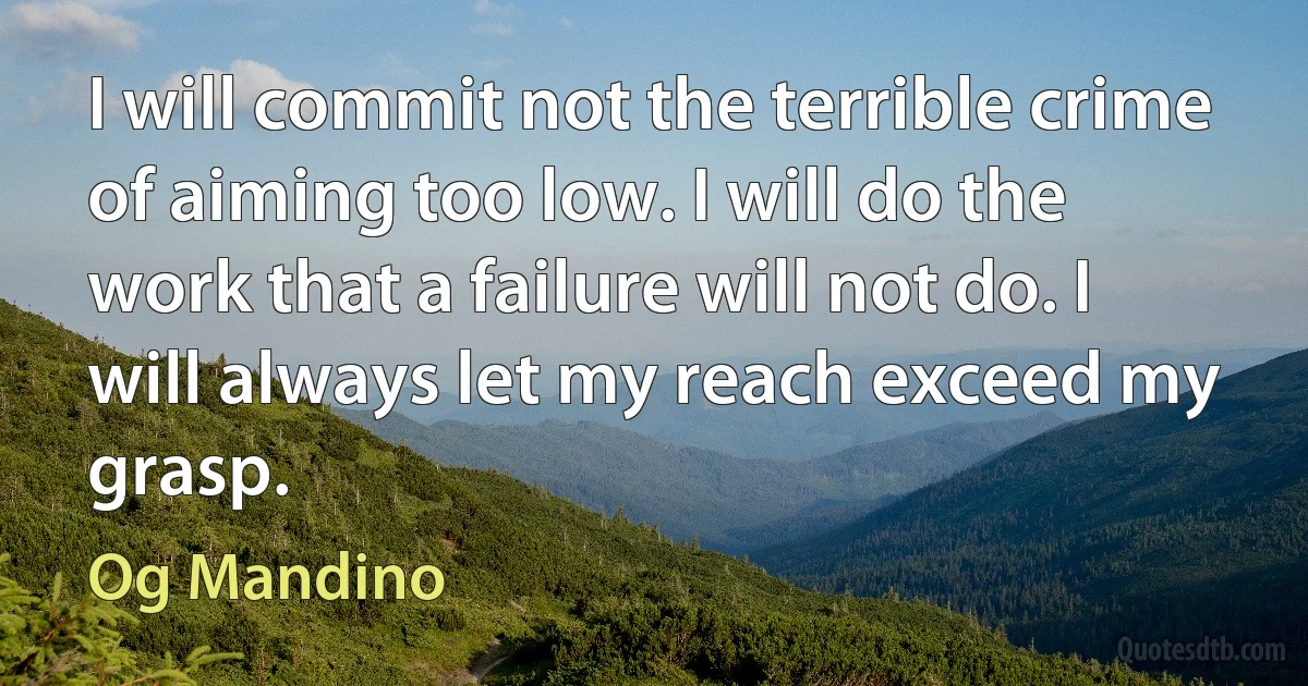 I will commit not the terrible crime of aiming too low. I will do the work that a failure will not do. I will always let my reach exceed my grasp. (Og Mandino)