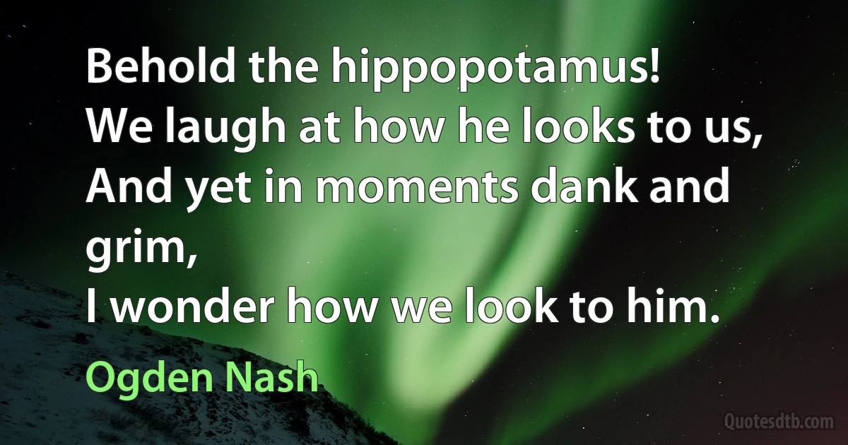 Behold the hippopotamus!
We laugh at how he looks to us,
And yet in moments dank and grim,
I wonder how we look to him. (Ogden Nash)