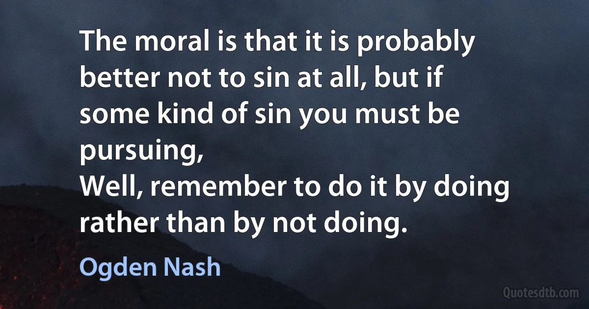 The moral is that it is probably better not to sin at all, but if
some kind of sin you must be pursuing,
Well, remember to do it by doing rather than by not doing. (Ogden Nash)