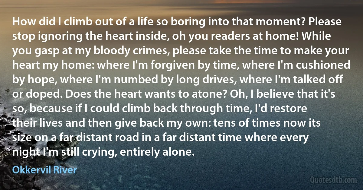 How did I climb out of a life so boring into that moment? Please stop ignoring the heart inside, oh you readers at home! While you gasp at my bloody crimes, please take the time to make your heart my home: where I'm forgiven by time, where I'm cushioned by hope, where I'm numbed by long drives, where I'm talked off or doped. Does the heart wants to atone? Oh, I believe that it's so, because if I could climb back through time, I'd restore their lives and then give back my own: tens of times now its size on a far distant road in a far distant time where every night I'm still crying, entirely alone. (Okkervil River)