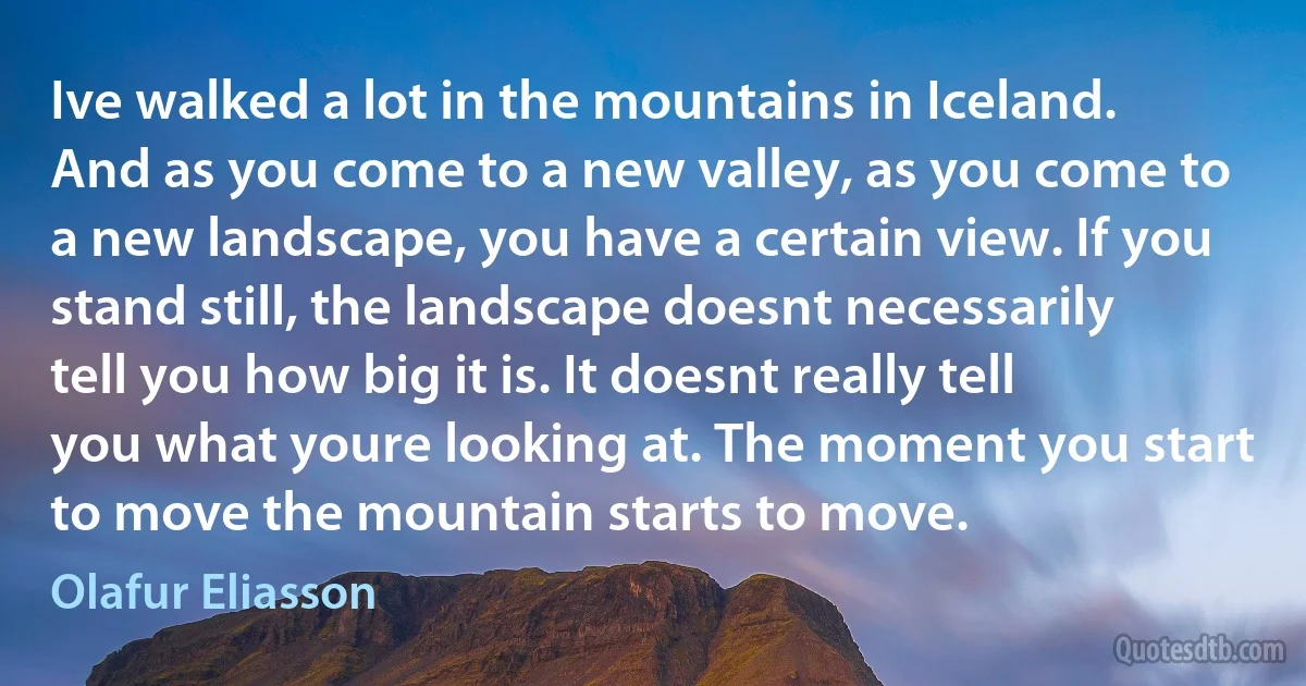 Ive walked a lot in the mountains in Iceland. And as you come to a new valley, as you come to a new landscape, you have a certain view. If you stand still, the landscape doesnt necessarily tell you how big it is. It doesnt really tell you what youre looking at. The moment you start to move the mountain starts to move. (Olafur Eliasson)