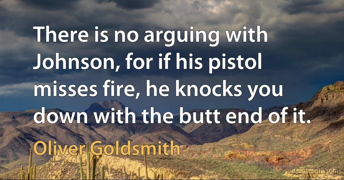 There is no arguing with Johnson, for if his pistol misses fire, he knocks you down with the butt end of it. (Oliver Goldsmith)