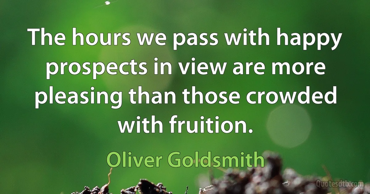 The hours we pass with happy prospects in view are more pleasing than those crowded with fruition. (Oliver Goldsmith)