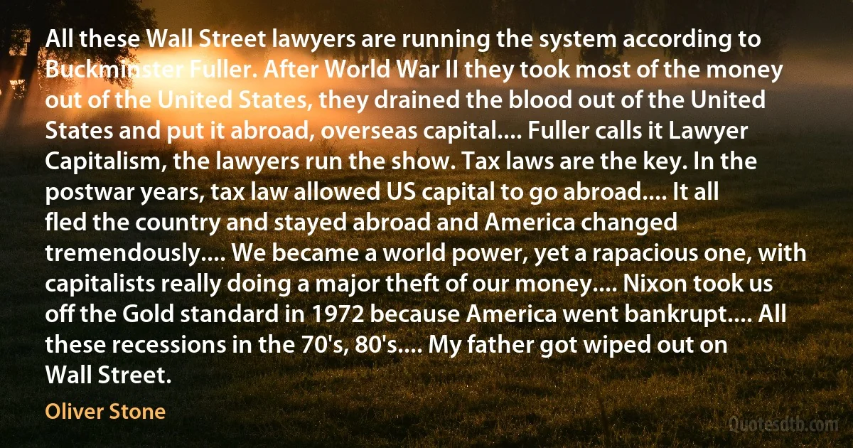 All these Wall Street lawyers are running the system according to Buckminster Fuller. After World War II they took most of the money out of the United States, they drained the blood out of the United States and put it abroad, overseas capital.... Fuller calls it Lawyer Capitalism, the lawyers run the show. Tax laws are the key. In the postwar years, tax law allowed US capital to go abroad.... It all fled the country and stayed abroad and America changed tremendously.... We became a world power, yet a rapacious one, with capitalists really doing a major theft of our money.... Nixon took us off the Gold standard in 1972 because America went bankrupt.... All these recessions in the 70's, 80's.... My father got wiped out on Wall Street. (Oliver Stone)