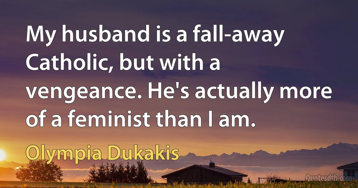 My husband is a fall-away Catholic, but with a vengeance. He's actually more of a feminist than I am. (Olympia Dukakis)