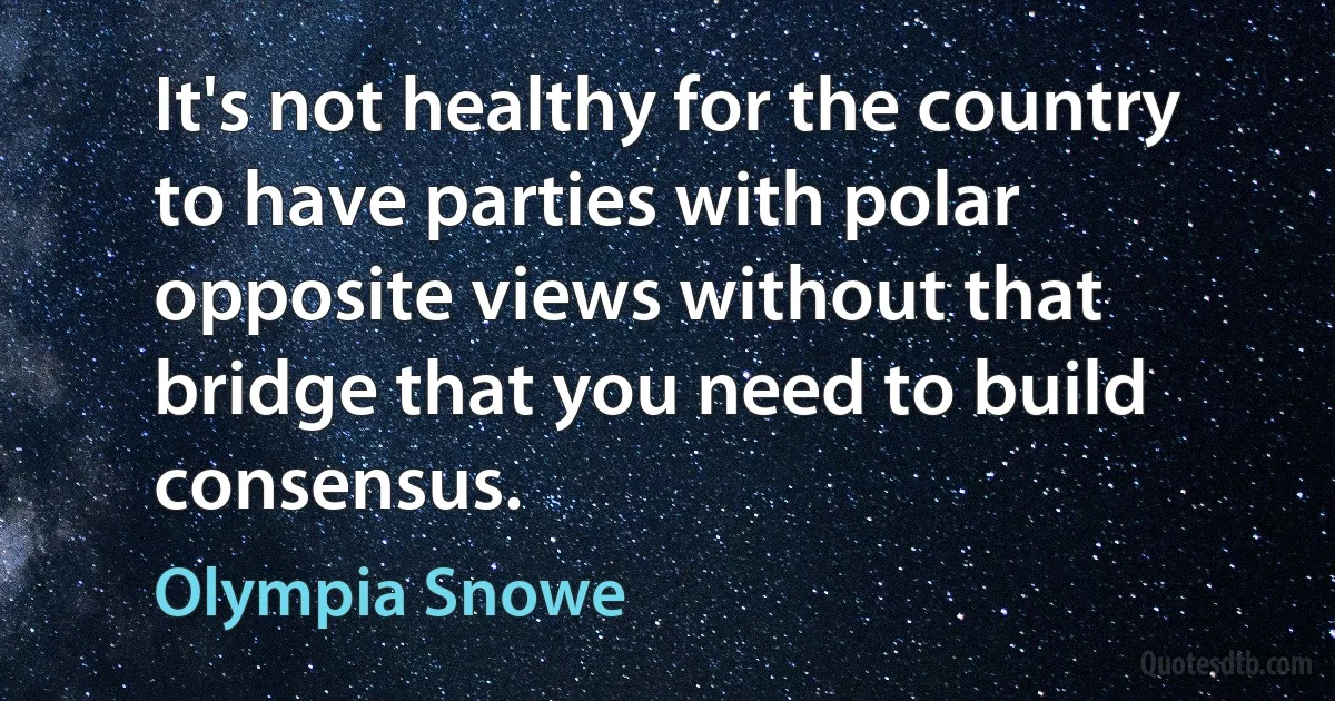 It's not healthy for the country to have parties with polar opposite views without that bridge that you need to build consensus. (Olympia Snowe)