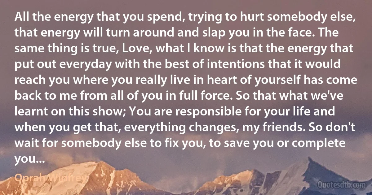 All the energy that you spend, trying to hurt somebody else, that energy will turn around and slap you in the face. The same thing is true, Love, what I know is that the energy that put out everyday with the best of intentions that it would reach you where you really live in heart of yourself has come back to me from all of you in full force. So that what we've learnt on this show; You are responsible for your life and when you get that, everything changes, my friends. So don't wait for somebody else to fix you, to save you or complete you... (Oprah Winfrey)